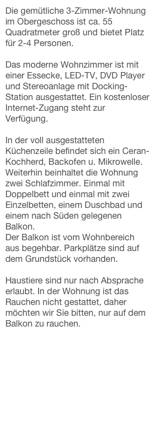 Die gemütliche 3-Zimmer-Wohnung im Obergeschoss ist ca. 55 Quadratmeter groß und bietet Platz für 2-4 Personen.

Das moderne Wohnzimmer ist mit einer Essecke, LED-TV, DVD Player und Stereoanlage mit Docking-Station ausgestattet. Ein kostenloser Internet-Zugang steht zur Verfügung. 
In der voll ausgestatteten Küchenzeile befindet sich ein Ceran-Kochherd, Backofen u. Mikrowelle.
Weiterhin beinhaltet die Wohnung zwei Schlafzimmer. Einmal mit Doppelbett und einmal mit zwei Einzelbetten, einem Duschbad und einem nach Süden gelegenen Balkon.
Der Balkon ist vom Wohnbereich aus begehbar. Parkplätze sind auf dem Grundstück vorhanden. 
Haustiere sind nur nach Absprache erlaubt. In der Wohnung ist das Rauchen nicht gestattet, daher möchten wir Sie bitten, nur auf dem Balkon zu rauchen.

>>Zur Live-Webcam der Creperie am Meer Westerland, Wellen schauen<<



